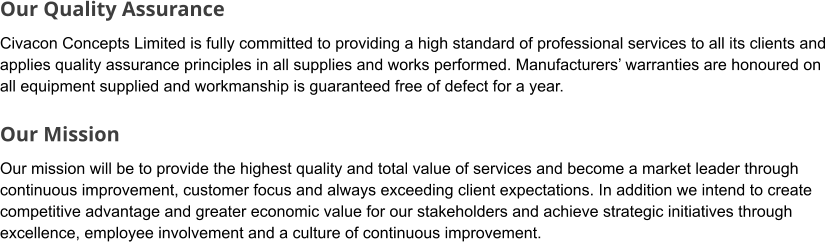 Our Quality Assurance Civacon Concepts Limited is fully committed to providing a high standard of professional services to all its clients and applies quality assurance principles in all supplies and works performed. Manufacturers’ warranties are honoured on all equipment supplied and workmanship is guaranteed free of defect for a year.  Our Mission Our mission will be to provide the highest quality and total value of services and become a market leader through continuous improvement, customer focus and always exceeding client expectations. In addition we intend to create competitive advantage and greater economic value for our stakeholders and achieve strategic initiatives through excellence, employee involvement and a culture of continuous improvement.